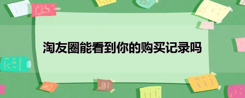淘友圈能看到你的购买记录吗（我没开通淘友圈能看到你的购买记录吗） 第1张