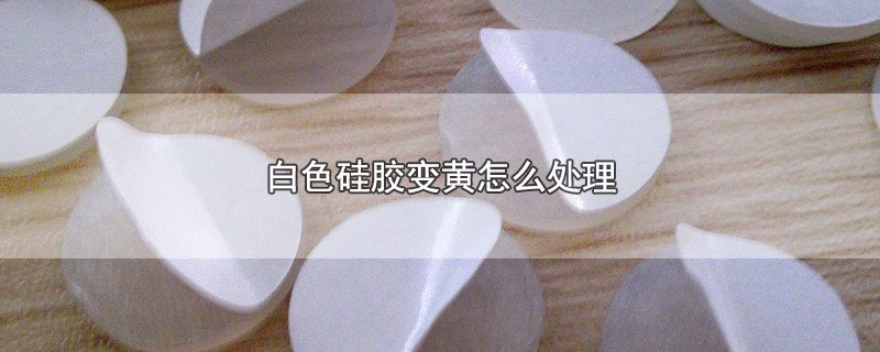 白色硅胶变黄怎么处理（白色硅胶变黄如何处理） 第1张