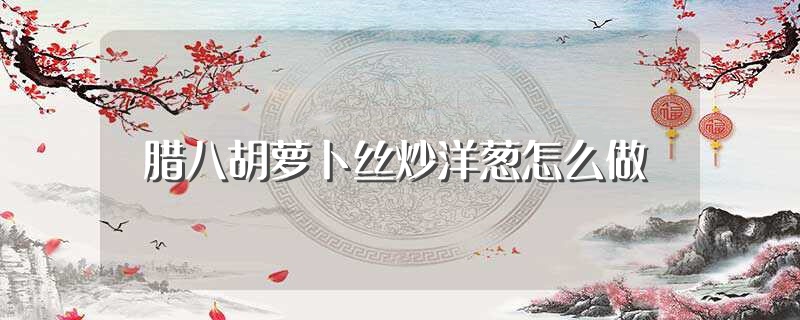 腊八胡萝卜丝炒洋葱怎么做（怎么做腊八胡萝卜丝炒洋葱） 第1张