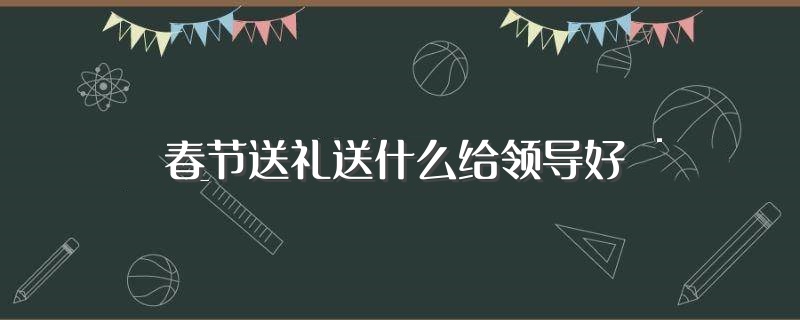 春节送礼送什么给领导好（过年送礼送什么给领导好） 第1张