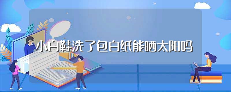 小白鞋洗了包白纸能晒太阳吗（小白鞋洗了包白纸能不能晒太阳） 第1张