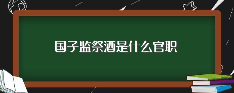 国子监祭酒是什么官职（你知道吗） 第1张