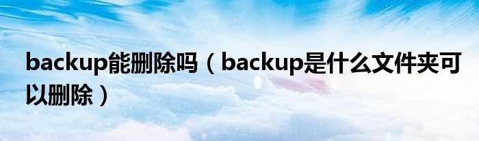 backup能删除吗（backup是什么文件夹可以删除） 第1张