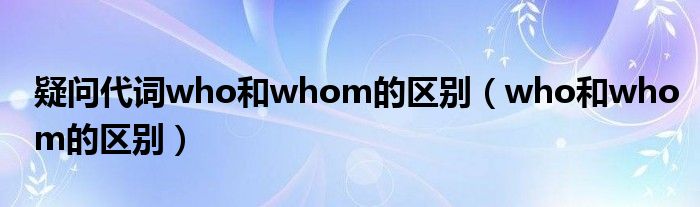 疑问代词who和whom的区别（who和whom的区别） 第1张