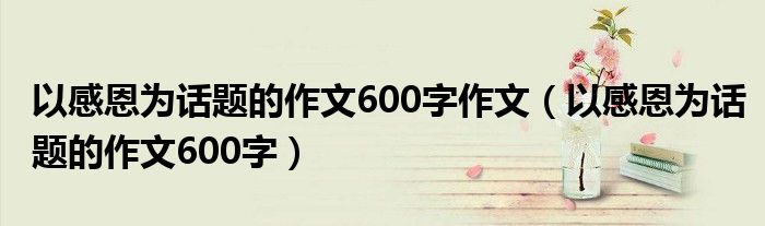 以感恩为话题的作文600字作文（以感恩为话题的作文600字） 第1张