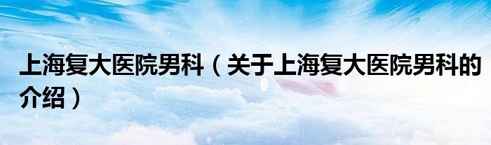 上海复大医院男科（关于上海复大医院男科的介绍） 第1张
