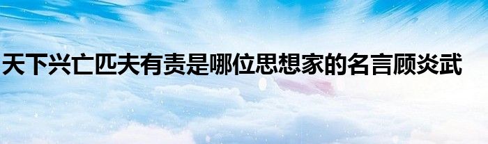 天下兴亡匹夫有责是哪位思想家的名言顾炎武 第1张