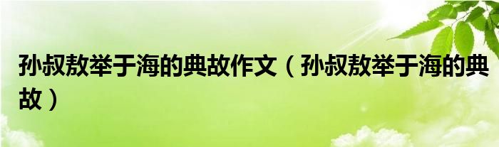 孙叔敖举于海的典故作文（孙叔敖举于海的典故） 第1张