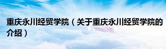 重庆永川经贸学院（关于重庆永川经贸学院的介绍） 第1张