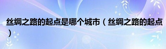 丝绸之路的起点是哪个城市（丝绸之路的起点） 第1张