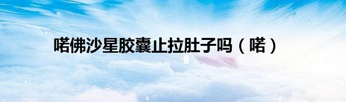 喏佛沙星胶囊止拉肚子吗（喏） 第1张