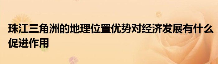 珠江三角洲的地理位置优势对经济发展有什么促进作用 第1张