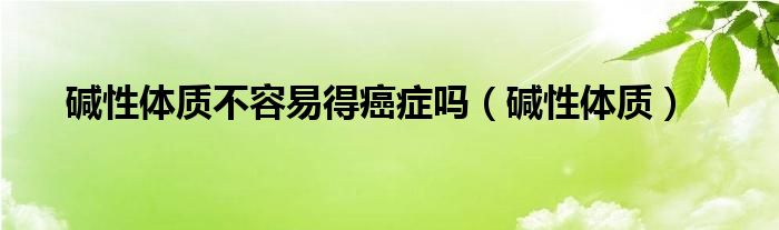碱性体质不容易得癌症吗（碱性体质） 第1张