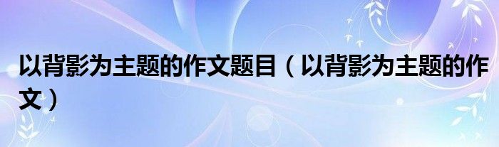 以背影为主题的作文题目（以背影为主题的作文） 第1张