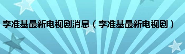 李准基最新电视剧消息（李准基最新电视剧） 第1张