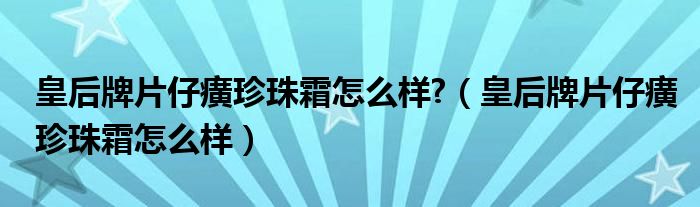 皇后牌片仔癀珍珠霜怎么样?（皇后牌片仔癀珍珠霜怎么样） 第1张