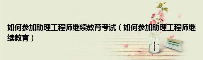 如何参加助理工程师继续教育考试（如何参加助理工程师继续教育） 第1张