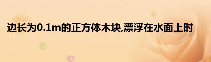 边长为0.1m的正方体木块,漂浮在水面上时 第1张