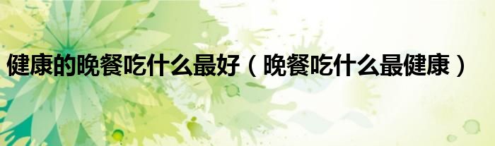 健康的晚餐吃什么最好（晚餐吃什么最健康） 第1张